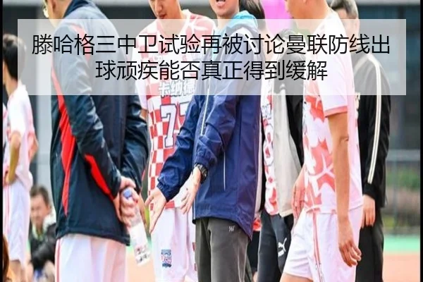 滕哈格三中卫试验再被讨论曼联防线出球顽疾能否真正得到缓解