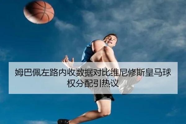 姆巴佩左路内收数据对比维尼修斯皇马球权分配引热议