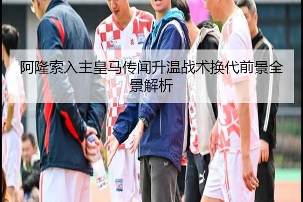 阿隆索入主皇马传闻升温战术换代前景全景解析